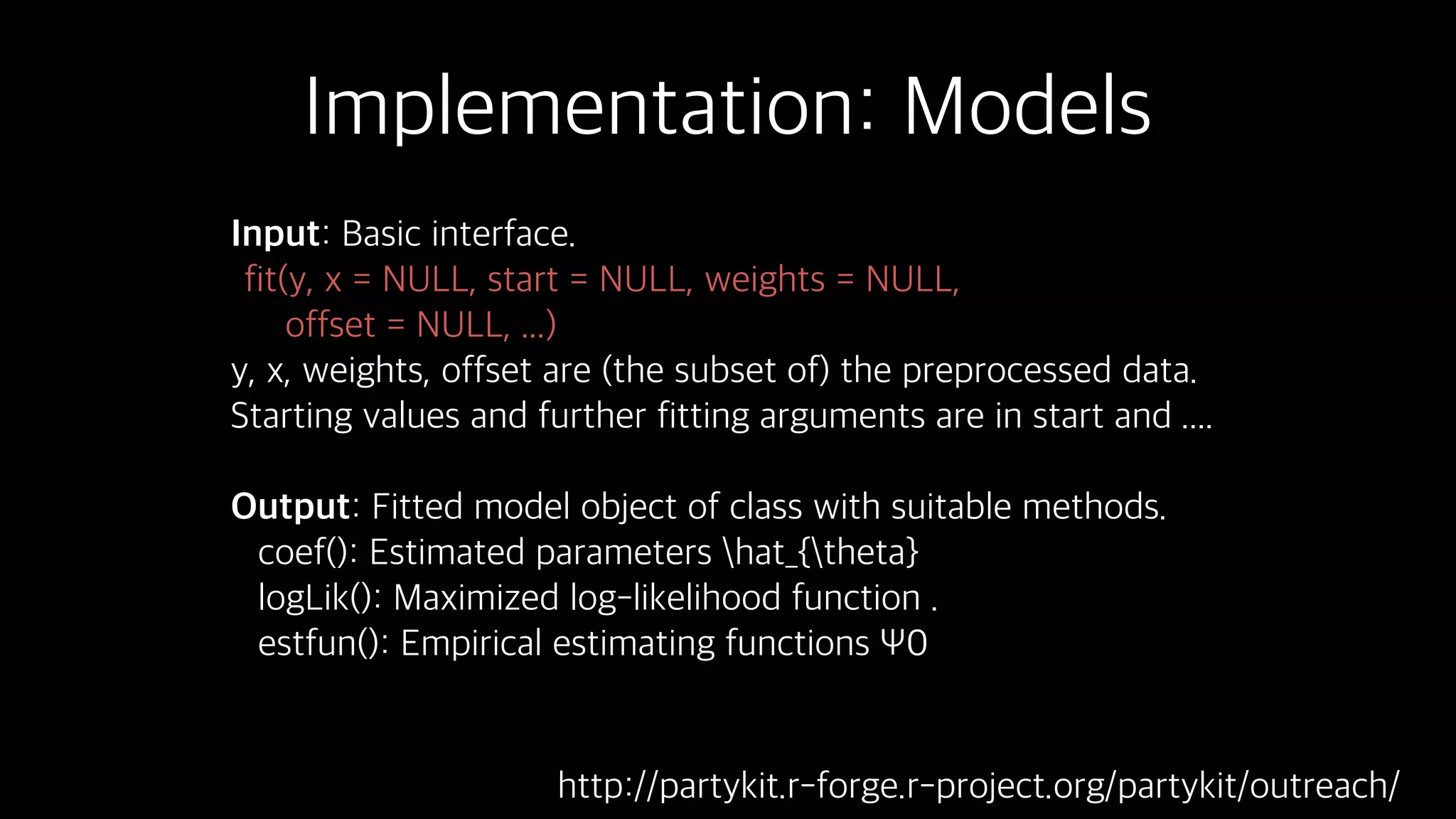 Implementation: Models
Input: Basic interface.
fit(y, x = NULL, start = NULL, weights = NULL,
offset = NULL, ...)
y, x, weights, offset are (the subset of) the preprocessed data.
Starting values and further fitting arguments are in start and ....
Output: Fitted model object of class with suitable methods.
coef(): Estimated parameters hat_{theta}
logLik(): Maximized log-likelihood function .
estfun(): Empirical estimating functions Ψ0
http://partykit.r-forge.r-project.org/partykit/outreach/
 