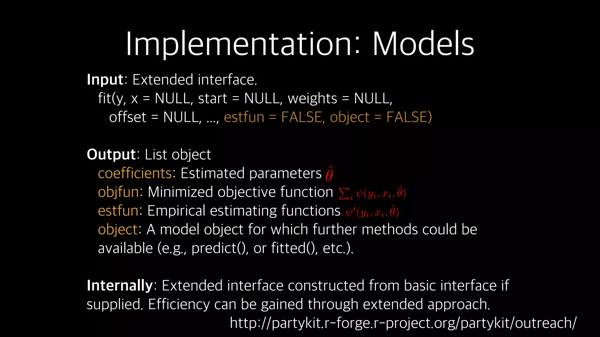 Implementation: Models
Input: Extended interface.
fit(y, x = NULL, start = NULL, weights = NULL,
offset = NULL, ..., estfun = FALSE, object = FALSE)
Output: List object
coefficients: Estimated parameters
objfun: Minimized objective function
estfun: Empirical estimating functions
object: A model object for which further methods could be
available (e.g., predict(), or fitted(), etc.).
Internally: Extended interface constructed from basic interface if
supplied. Efficiency can be gained through extended approach.
ˆ✓ P
i (yi, xi, ˆ✓)
0
(yi, xi, ˆ✓)
http://partykit.r-forge.r-project.org/partykit/outreach/
 