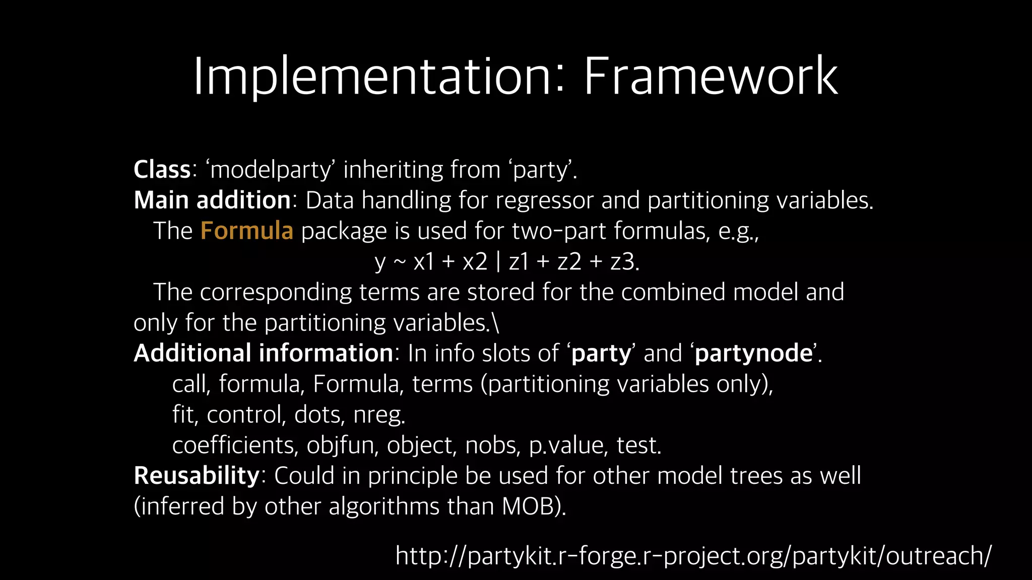 Implementation: Framework
Class: ‘modelparty’ inheriting from ‘party’.
Main addition: Data handling for regressor and partitioning variables.
The Formula package is used for two-part formulas, e.g.,
y ~ x1 + x2 | z1 + z2 + z3.
The corresponding terms are stored for the combined model and
only for the partitioning variables.
Additional information: In info slots of ‘party’ and ‘partynode’.
call, formula, Formula, terms (partitioning variables only),
fit, control, dots, nreg.
coefficients, objfun, object, nobs, p.value, test.
Reusability: Could in principle be used for other model trees as well
(inferred by other algorithms than MOB).
http://partykit.r-forge.r-project.org/partykit/outreach/
 