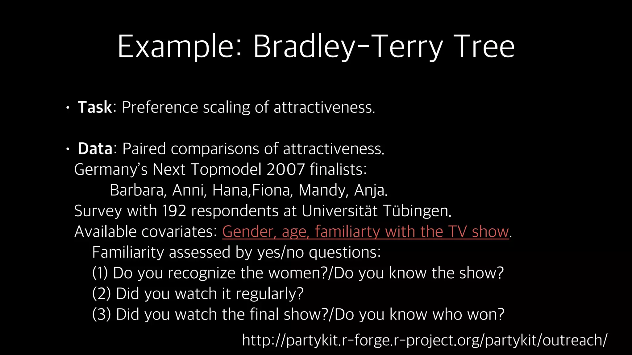 Example: Bradley-Terry Tree
• Task: Preference scaling of attractiveness.
• Data: Paired comparisons of attractiveness.
Germany’s Next Topmodel 2007 finalists:
Barbara, Anni, Hana,Fiona, Mandy, Anja.
Survey with 192 respondents at Universit t T bingen.
Available covariates: Gender, age, familiarty with the TV show.
Familiarity assessed by yes/no questions:  
(1) Do you recognize the women?/Do you know the show?  
(2) Did you watch it regularly? 
(3) Did you watch the final show?/Do you know who won?
http://partykit.r-forge.r-project.org/partykit/outreach/
 