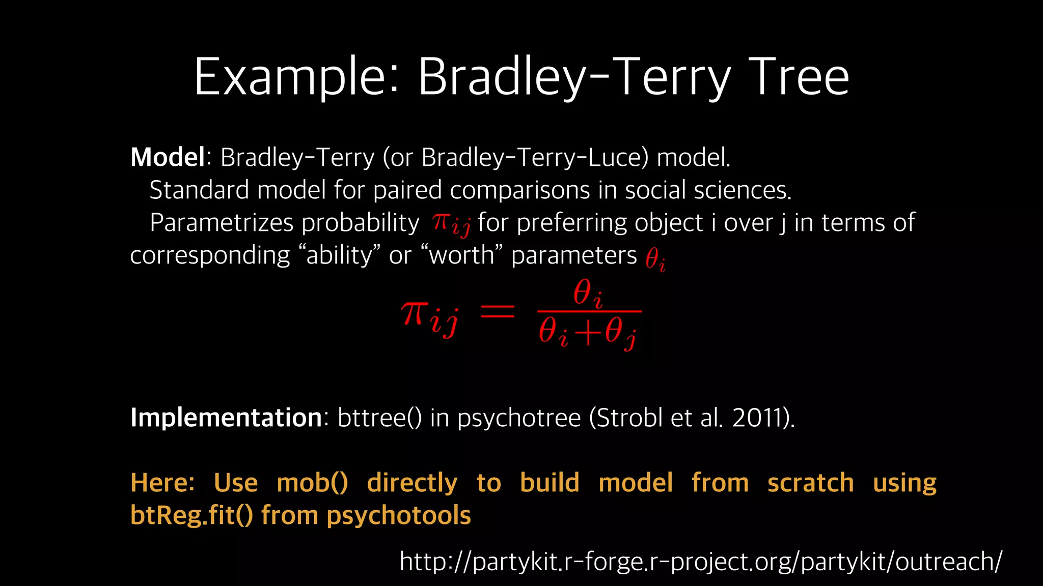 Example: Bradley-Terry Tree
Model: Bradley-Terry (or Bradley-Terry-Luce) model.
Standard model for paired comparisons in social sciences.
Parametrizes probability for preferring object i over j in terms of
corresponding “ability” or “worth” parameters
Implementation: bttree() in psychotree (Strobl et al. 2011).
Here: Use mob() directly to build model from scratch using
btReg.fit() from psychotools
⇡ij
✓i
⇡ij = ✓i
✓i+✓j
http://partykit.r-forge.r-project.org/partykit/outreach/
 