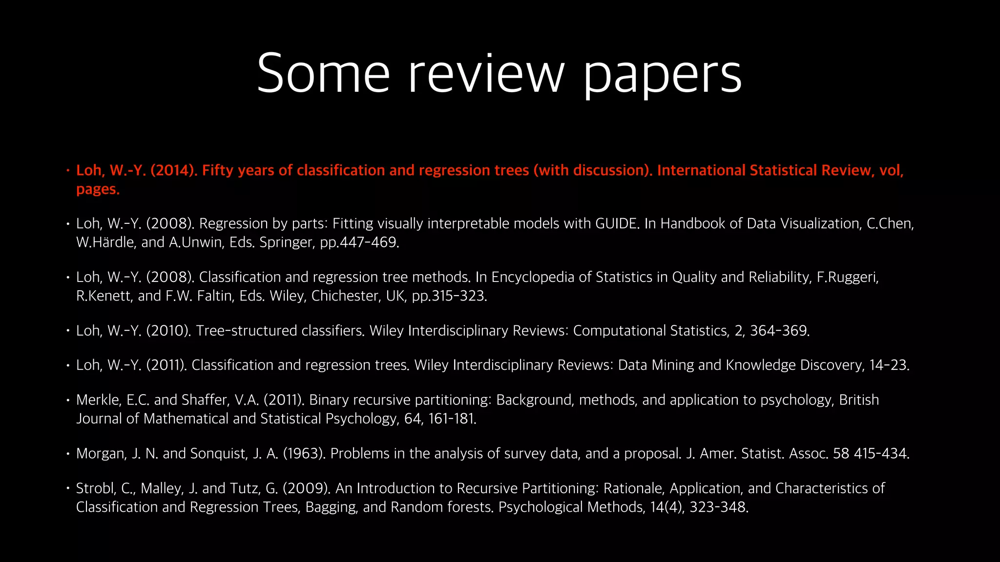 Some review papers
• Loh, W.-Y. (2014). Fifty years of classification and regression trees (with discussion). International Statistical Review, vol,
pages.
• Loh, W.-Y. (2008). Regression by parts: Fitting visually interpretable models with GUIDE. In Handbook of Data Visualization, C.Chen,
W.H rdle, and A.Unwin, Eds. Springer, pp.447-469.
• Loh, W.-Y. (2008). Classification and regression tree methods. In Encyclopedia of Statistics in Quality and Reliability, F.Ruggeri,
R.Kenett, and F.W. Faltin, Eds. Wiley, Chichester, UK, pp.315-323.
• Loh, W.-Y. (2010). Tree-structured classifiers. Wiley Interdisciplinary Reviews: Computational Statistics, 2, 364-369.
• Loh, W.-Y. (2011). Classification and regression trees. Wiley Interdisciplinary Reviews: Data Mining and Knowledge Discovery, 14-23.
• Merkle, E.C. and Shaffer, V.A. (2011). Binary recursive partitioning: Background, methods, and application to psychology, British
Journal of Mathematical and Statistical Psychology, 64, 161–181.
• Morgan, J. N. and Sonquist, J. A. (1963). Problems in the analysis of survey data, and a proposal. J. Amer. Statist. Assoc. 58 415–434.
• Strobl, C., Malley, J. and Tutz, G. (2009). An Introduction to Recursive Partitioning: Rationale, Application, and Characteristics of
Classification and Regression Trees, Bagging, and Random forests. Psychological Methods, 14(4), 323–348.
 