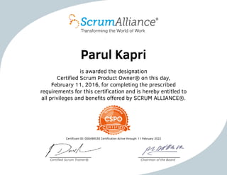 Parul Kapri
is awarded the designation
Certified Scrum Product Owner® on this day,
February 11, 2016, for completing the prescribed
requirements for this certification and is hereby entitled to
all privileges and benefits offered by SCRUM ALLIANCE®.
Certificant ID: 000498530 Certification Active through: 11 February 2022
Certified Scrum Trainer® Chairman of the Board
 