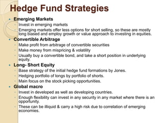 Hedge Fund Strategies
   Emerging Markets
    ◦ Invest in emerging markets
    ◦ Emerging markets offer less options for short selling, so these are mostly
      long biased and employ growth or value approach to investing in equities.
   Convertible Arbitrage
    ◦ Make profit from arbitrage of convertible securities
    ◦ Make money from mispricing & volatility
    ◦ Usually buy a convertible bond, and take a short position in underlying
      equity.
   Long- Short Equity
    ◦ Base strategy of the initial hedge fund formations by Jones.
    ◦ Hedging portfolio of longs by portfolio of shorts.
    ◦ Main focus on the stock picking opportunities.
   Global macro
    ◦ Invest in developed as well as developing countries.
    ◦ Enough flexibility can invest in any security in any market where there is an
      opportunity.
    ◦ These can be illiquid & carry a high risk due to correlation of emerging
      economies.
 