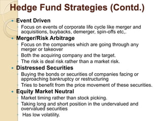 Hedge Fund Strategies (Contd.)
   Event Driven
    ◦ Focus on events of corporate life cycle like merger and
      acquisitions, buybacks, demerger, spin-offs etc,.
   Merger/Risk Arbitrage
    ◦ Focus on the companies which are going through any
      merger or takeover
    ◦ Both the acquiring company and the target.
    ◦ The risk is deal risk rather than a market risk.
   Distressed Securities
    ◦ Buying the bonds or securities of companies facing or
      approaching bankruptcy or restructuring
    ◦ Tries to benefit from the price movement of these securities.
   Equity Market Neutral
    ◦ Market timing rather than stock picking.
    ◦ Taking long and short position in the undervalued and
      overvalued securities
    ◦ Has low volatility.
 