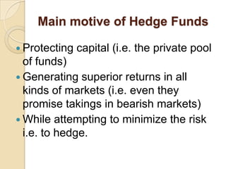 Main motive of Hedge Funds

 Protecting   capital (i.e. the private pool
  of funds)
 Generating superior returns in all
  kinds of markets (i.e. even they
  promise takings in bearish markets)
 While attempting to minimize the risk
  i.e. to hedge.
 
