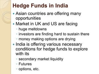 Hedge Funds in India
 Asian countries are offering many
  opportunities
 Market in UK and US are facing
    ◦ huge meltdowns
    ◦ investors are finding hard to sustain there
    ◦ money making options are drying
   India is offering various necessary
    conditions for hedge funds to explore
    with its
    ◦ secondary market liquidity
    ◦ Futures
    ◦ options, etc.
 