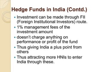 Hedge Funds in India (Contd.)
 Investment can be made through FII
  (Foreign Institutional Investors) route.
 1% management fees of the
  investment amount
 doesn’t charge anything on
  performance or profit of the fund
 Thus giving India a plus point from
  others
 Thus attracting more HNIs to enter
  India through these.
 