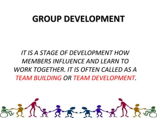 GROUP DEVELOPMENTGROUP DEVELOPMENT
IT IS A STAGE OF DEVELOPMENT HOW
MEMBERS INFLUENCE AND LEARN TO
WORK TOGETHER. IT IS OFTEN CALLED AS A
TEAM BUILDING OR TEAM DEVELOPMENT.
 