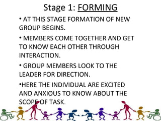 Stage 1: FORMING
• AT THIS STAGE FORMATION OF NEW
GROUP BEGINS.
• MEMBERS COME TOGETHER AND GET
TO KNOW EACH OTHER THROUGH
INTERACTION.
• GROUP MEMBERS LOOK TO THE
LEADER FOR DIRECTION.
•HERE THE INDIVIDUAL ARE EXCITED
AND ANXIOUS TO KNOW ABOUT THE
SCOPE OF TASK.
 