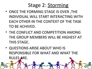 Stage 2: Storming
• ONCE THE FORMING STAGE IS OVER ,THE
INDIVIDUAL WILL START INTERACTING WITH
EACH OTHER IN THE CONTEXT OF THE TASK
TO BE ACHIVED.
• THE CONFLICT AND COMPETITION AMONG
THE GROUP MEMBERS WILL BE HIGHEST AT
THIS STAGE.
• QUESTIONS ARISE ABOUT WHO IS
RESPONSIBLE FOR WHAT AND WHAT THE
RULES ARE.
 