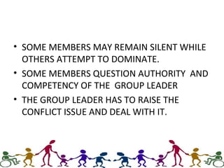 • SOME MEMBERS MAY REMAIN SILENT WHILE
OTHERS ATTEMPT TO DOMINATE.
• SOME MEMBERS QUESTION AUTHORITY AND
COMPETENCY OF THE GROUP LEADER
• THE GROUP LEADER HAS TO RAISE THE
CONFLICT ISSUE AND DEAL WITH IT.
 