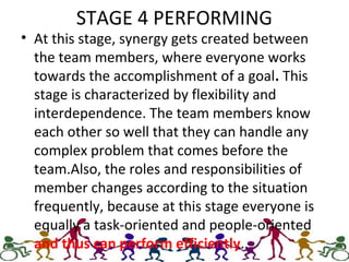 STAGE 4 PERFORMING
• At this stage, synergy gets created between
the team members, where everyone works
towards the accomplishment of a goal. This
stage is characterized by flexibility and
interdependence. The team members know
each other so well that they can handle any
complex problem that comes before the
team.Also, the roles and responsibilities of
member changes according to the situation
frequently, because at this stage everyone is
equally a task-oriented and people-oriented
and thus can perform efficiently..
 
