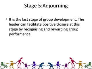 Stage 5:Adjourning
• It is the last stage of group development. The
leader can facilitate positive closure at this
stage by recognising and rewarding group
performance
 