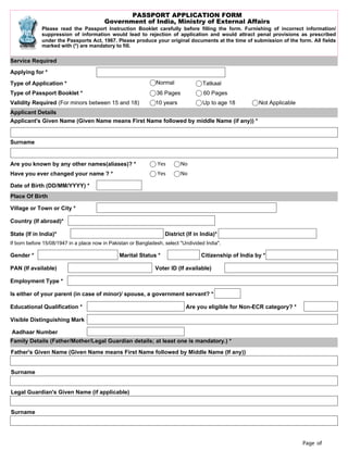 Page of
PASSPORT APPLICATION FORM
Government of India, Ministry of External Affairs
Please read the Passport Instruction Booklet carefully before filling the form. Furnishing of incorrect information/
suppression of information would lead to rejection of application and would attract penal provisions as prescribed
under the Passports Act, 1967. Please produce your original documents at the time of submission of the form. All fields
marked with (*) are mandatory to fill.
Service Required
Applying for *
Type of Application * Normal Tatkaal
Type of Passport Booklet * 36 Pages 60 Pages
Validity Required (For minors between 15 and 18) 10 years Up to age 18 Not Applicable
Applicant Details
Applicant's Given Name (Given Name means First Name followed by middle Name (if any)) *
Surname
Are you known by any other names(aliases)? * Yes No
Have you ever changed your name ? * Yes No
Date of Birth (DD/MM/YYYY) *
Place Of Birth
Village or Town or City *
Country (If abroad)*
State (If in India)* District (If in India)*
If born before 15/08/1947 in a place now in Pakistan or Bangladesh, select "Undivided India".
Gender * Marital Status * Citizenship of India by *
PAN (If available) Voter ID (If available)
Employment Type *
Is either of your parent (in case of minor)/ spouse, a government servant? *
Educational Qualification * Are you eligible for Non-ECR category? *
Visible Distinguishing Mark
Aadhaar Number
Family Details (Father/Mother/Legal Guardian details; at least one is mandatory.) *
Father's Given Name (Given Name means First Name followed by Middle Name (If any))
Surname
Legal Guardian's Given Name (if applicable)
Surname
 