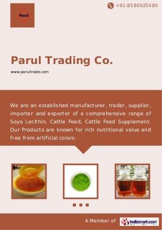 +91-8586925480

Parul Trading Co.
www.parultrade.com

We are an established manufacturer, trader, supplier,
importer and exporter of a comprehensive range of
Soya Lecithin, Cattle Feed, Cattle Feed Supplement.
Our Products are known for rich nutritional value and
free from artificial colors.

A Member of

 