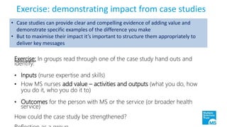 Exercise: demonstrating impact from case studies
Exercise: In groups read through one of the case study hand outs and
identify:
• Inputs (nurse expertise and skills)
• How MS nurses add value – activities and outputs (what you do, how
you do it, who you do it to)
• Outcomes for the person with MS or the service (or broader health
service)
How could the case study be strengthened?
• Case studies can provide clear and compelling evidence of adding value and
demonstrate specific examples of the difference you make
• But to maximise their impact it’s important to structure them appropriately to
deliver key messages
 