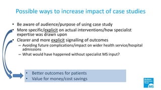 Possible ways to increase impact of case studies
• Be aware of audience/purpose of using case study
• More specific/explicit on actual interventions/how specialist
expertise was drawn upon
• Clearer and more explicit signalling of outcomes
– Avoiding future complications/impact on wider health service/hospital
admissions
– What would have happened without specialist MS input?
• Better outcomes for patients
• Value for money/cost savings
 
