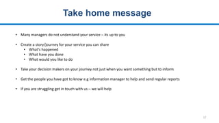 17
Take home message
• Many managers do not understand your service – its up to you
• Create a story/journey for your service you can share
• What’s happened
• What have you done
• What would you like to do
• Take your decision makers on your journey not just when you want something but to inform
• Get the people you have got to know e.g information manager to help and send regular reports
• If you are struggling get in touch with us – we will help
 