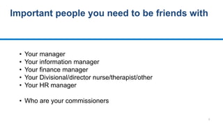 5
Important people you need to be friends with
• Your manager
• Your information manager
• Your finance manager
• Your Divisional/director nurse/therapist/other
• Your HR manager
• Who are your commissioners
 