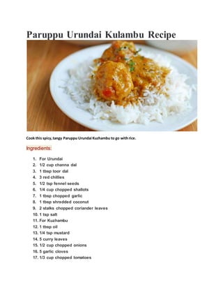 Paruppu Urundai Kulambu Recipe
Cook this spicy,tangy Paruppu Urundai Kuzhambu to go withrice.
Ingredients:
1. For Urundai
2. 1/2 cup channa dal
3. 1 tbsp toor dal
4. 3 red chillies
5. 1/2 tsp fennel seeds
6. 1/4 cup chopped shallots
7. 1 tbsp chopped garlic
8. 1 tbsp shredded coconut
9. 2 stalks chopped coriander leaves
10. 1 tsp salt
11. For Kuzhambu
12. 1 tbsp oil
13. 1/4 tsp mustard
14. 5 curry leaves
15. 1/2 cup chopped onions
16. 5 garlic cloves
17. 1/3 cup chopped tomatoes
 