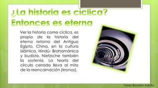 Ver la historia como cíclica, es 
propio de la historia del 
eterno retorno del Antiguo 
Egipto, China, en la cultura 
islámica, Hindú- Brahamánica 
y budista. Nietzsche también 
la sostenía. La teoría del 
círculo cerrado lleva al mito 
de la reencarnación (kronos). 
Torres Bautista Adolfo 
 