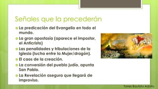 Señales que la precederán 
 La predicación del Evangelio en todo el 
mundo. 
 La gran apostasía (aparece el impostor, 
el Anticristo) 
 Las penalidades y tribulaciones de la 
Iglesia (lucha entre la Mujer/dragón). 
 El caos de la creación. 
 La conversión del pueblo judío, apunta 
San Pablo. 
 La Revelación asegura que llegará de 
improviso. 
Torres Bautista Adolfo 
 