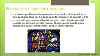 El resultado final será positivo 
 Las fuerzas positivas están presentes, ni los santos ni los mártires se 
han acabado. Dios nos ha dado grandes Papas en el siglo XX y XXI. 
 Lo que está por venir es el fin del pecado, de las injusticias y del 
reinado del príncipe de este mundo. Él sabe que le queda poco 
tiempo (Ap 12,12). Enfrentamos, pues, el último desafío. 
Torres Bautista Adolfo 
 