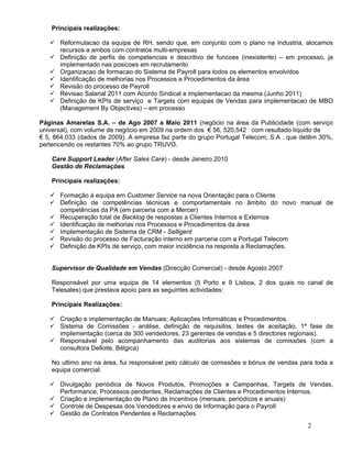 Principais realizações:

    Reformulacao da equipa de RH, sendo que, em conjunto com o plano na Industria, alocamos
     recursos a ambos com contratos multi-empresas
    Definição de perfis de competencias e descritivo de funcoes (inexistente) – em processo, ja
     implementado nas posicoes em recrutamento
    Organizacao de formacao do Sistema de Payroll para todos os elementos envolvidos
    Identificação de melhorias nos Processos e Procedimentos da área
    Revisão do processo de Payroll
    Revisao Salarial 2011 com Acordo Sindical e implementacao da mesma (Junho 2011)
    Definição de KPIs de serviço e Targets com equipas de Vendas para implementacao de MBO
     (Management By Objectives) – em processo

Páginas Amarelas S.A. – de Ago 2007 a Maio 2011 (negócio na área da Publicidade (com serviço
universal), com volume de negócio em 2009 na ordem dos € 56, 520,542 com resultado líquido de
€ 5, 864,033 (dados de 2009). A empresa faz parte do grupo Portugal Telecom, S.A . que detêm 30%,
pertencendo os restantes 70% ao grupo TRUVO.

    Care Support Leader (After Sales Care) - desde Janeiro 2010
    Gestão de Reclamações

    Principais realizações:

    Formação à equipa em Customer Service na nova Orientação para o Cliente
    Definição de competências técnicas e comportamentais no âmbito do novo manual de
     competências da PA (em parceria com a Mercer)
    Recuperação total de Backlog de respostas a Clientes Internos e Externos
    Identificação de melhorias nos Processos e Procedimentos da área
    Implementação de Sistema de CRM - Selligent
    Revisão do processo de Facturação interno em parceria com a Portugal Telecom
    Definição de KPIs de serviço, com maior incidência na resposta a Reclamações.


    Supervisor de Qualidade em Vendas (Direcção Comercial) - desde Agosto 2007

    Responsável por uma equipa de 14 elementos (5 Porto e 9 Lisboa, 2 dos quais no canal de
    Telesales) que prestava apoio para as seguintes actividades:

    Principais Realizações:

    Criação e implementação de Manuais: Aplicações Informáticas e Procedimentos.
    Sistema de Comissões - análise, definição de requisitos, testes de aceitação, 1ª fase de
     implementação (cerca de 300 vendedores, 23 gerentes de vendas e 5 directores regionais).
    Responsável pelo acompanhamento das auditorias aos sistemas de comissões (com a
     consultora Delloite, Bélgica)

    No ultimo ano na área, fui responsável pelo cálculo de comissões e bónus de vendas para toda a
    equipa comercial.

    Divulgação periódica de Novos Produtos, Promoções e Campanhas, Targets de Vendas,
     Performance, Processos pendentes, Reclamações de Clientes e Procedimentos Internos.
    Criação e implementação de Plano de Incentivos (mensais, periódicos e anuais)
    Controle de Despesas dos Vendedores e envio de Informação para o Payroll
    Gestão de Contratos Pendentes e Reclamações
                                                                                         2
 