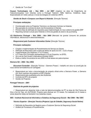  Gestão de “Turn-Over”

Huawei Technologies Ltd – Dez 2005 - Jul 2007 (negócio na área da Engenharia de
Telecomunicações, com Clientes como a Portugal Telecom, TMN, Optimus, Vodafone, Zapp.
Especializada em redes opticas e novas tecnologias em sistemas UMTS.

    Gestão de Stock e Compras com Report à Holanda (Direcção Técnica)

    Principais realizações:

      Coordenação entre os Projectos Técnicos e os Serviços Centrais na Holanda
      Recuperação do controle do stock nos fornecedores e Clientes
      Primeira fase de definição de requisitos para implementação do novo sistema de gestão ERP
      Reporting mensal e anual para Holanda e China da gestão do stock e de purchasing

LG Electronics Portugal – Nov 2004 - Nov 2005 (Mercado de grande consumo de produtos
informáticos, electronicos e electrodomésticos)

    Responsável pelo Customer Information Center (Direcção Técnica)

    Principais realizações:

      Criação e implementação de Procedimentos do Serviço ao Cliente
      Definição de Requisitos para a base de dados de apoio ao CIC – CLS e Avaya
      Implementação dos Sistemas (1ª e 2ª Fases)
      A 3ª Fase com Formação representando a LG em Espanha, na SITEL
      Go Live do Call Center in Barcelona (October 2005)
      Eleita a melhor funcionária do ano 2005 no final desse ano pela empresa

Siemens SA – 2002 - Nov 2004

    Document Controller (Direcção Técnica – Siemens Power) – trabalho em obra na construção da
nova central termoeléctrica do Carregado

    Responsável por toda a documentação de projecto oficial entre a Siemens Power, a Siemens
     AG, Koch (parceiro de projecto) e EDP (Cliente)
    Responsável pela qualidade junto das Auditorias
    Controle de KPI’s de projecto
    Gestão de Projectos

Portugal Telecom – 2001

    Gabinete de gestão de projectos

     Responsável por desenhar toda a rede de telecomunicações da PT na área de Vila Franca de
Xira e Sul do Tejo, em AUTOCAD. Projecto para efectuar em 12 meses. Foi realizado em 8 meses e
ainda desenhei redes de Santarém nos restantes meses.

IIES – Instituto Nacional de Informática e Estatísca da Segurança Social – Mar 2000 – Mar 2001

    Técnico Superior - Direcção Técnica (Projecto Loja do Cidadão, Segurança Social Online)

     Definição de Requisitos de Negócio para o Customer Service da Segurança Social
     Análise de Processos e Procedimentos
                                                                                           3
 