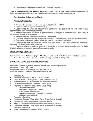  Levantamento de Necessidades para a Qualidade de Serviço

TMN – Telecomunicações Móveis Nacionais – Jun 1995 – Fev 2000 – primeiro operador de
telecomunicações móveis nacionais. Pioneiro Mundial no serviço de cartões pré-pagos.

    Coordenadora de Serviço ao Cliente

    Principais Realizações:

      Primeira Coordenadora na área operacional de Clientes na TMN
      Coordenação das Equipas de Outsourcing
      Coordenação das áreas de Back Office e Operações (que passou de 15 para cerca de 300
operadores no total, com serviço 24 horas)
      Responsável pelos processos e procedimentos – criação e implementação, bem como a
constante actualização dos mesmos
      Responsável pela Formação da Bolsa de Operadores
      Criação e Implementação do Projecto de Formação Operacional para as Lojas a nível Nacional
      Elaboração de Manuais de Procedimentos da área operacional de Clientes
      Responsável pela comunicação interna junto das áreas: Financeiro, Comercial, Marketing,
Recursos Humanos, Informática e Técnica.
      Responsável pela criação de sistema de recepção e envio de documentação pela via digital
(projecto pioneiro juntamento com chefia do departamento)

HABILITAÇÕES LITERÁRIAS

Licenciatura em LLModernas (Inglês-Alemão), na Universidade de Lisboa, Faculdade de Letras
 2º ano do curso feito na Grécia, no âmbito do programa ERASMUS (94/95)

FORMAÇÃO COMPLEMENTAR/PROFISSIONAL

Gestão da Especialização em Customer Service – ISCTE-GIEM (2009-2010)
Qualidade – CIDEC 2002-2003
Economia e Gestão de Empresas – CIDEC 2001-2002
Curso de Vendas (1 mês nas Páginas Amarelas) – 2007

    Formação RH
   Formador Certificado - CAP nº EDF 30771/2003
   Certificação em Coaching (Senior) – Be Coach – Junho 2010
   Human Relations in Organizations and Customer Services
   Creativity and Innovation – Imagine – Março 2010
   Programa de Formação para Líderes (2008-2009)
            - Gestão de Projectos
            - Gestão do Tempo para Líderes
            - Técnicas de Apresentação
            - Desenvolvimento de Liderança (J. Martins)
            - Liderança e CoachinG
    Formação Informática
   Domínio do Software Office (Word, Excel, PowerPoint e Outlook)
   Utilização de vários softwares de Customer Service
   SAP - módulo comercial – conhecimentos na óptica do utilizador
   Domínio do Software Office (Word, Excel, PowerPoint e Outlook)
    Formação Informática
   Inglês – Proficiency in English – British Council

                                                                                        4
 