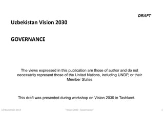 DRAFT

Uzbekistan Vision 2030
GOVERNANCE

The views expressed in this publication are those of author and do not
necessarily represent those of the United Nations, including UNDP, or their
Member States

This draft was presented during workshop on Vision 2030 in Tashkent.
12 November 2013

“Vision 2030 - Governance”

1

 