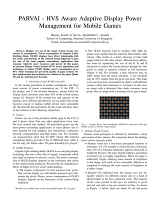 PARVAI - HVS Aware Adaptive Display Power
Management for Mobile Games
Bhojan Anand, Li Kecen, Akkihebbal L. Ananda
School of Computing, National University of Singapore
Email: banand,likecen,ananda@comp.nus.edu.sg
Abstract—Displays are one of the major system energy con-
sumers in smartphones. Power consumption of Organic Light-
Emitting Diode (OLED) displays have direct relationship with
the colour and intensity of the contents being displayed. Games
are one of the most popular smartphone applications that
consume relatively more resources and power. In this paper,
we present Human Visual System (HVS) aware algorithms and
techniques to reduce OLED display power consumption up to
45% while retaining the perceived quality of game content. We
have implemented and evaluated our solution in the game Quake
III and its Android port Kwaak3.
I. INTRODUCTION & MOTIVATION
In the current generation of mobile smartphones, the three
main sources of power consumption are, 1) the CPU, 2)
the display, and 3) the network interfaces, among which the
display alone consumes more than 45% of the overall system
energy [1]. Because of the limited size and capacity of the
batteries, how efﬁcient and effective we can utilize the energy
becomes crucial in making mobile device more sustainable
[2]. We describe the motivations for this work and basic ideas
of our solution in the following subsections.
A. Games
Games are one of the prevalent mobile apps in the US [3]
and it grows faster than any other application every year.
We have noticed that modern 3D networked games are the
most power consuming applications in smart phones due to
their demand for rich graphics, fast interactions, continuous
network communication and high frame rate. For example,
our measurements show that the HTC Desire HD Android
smartphone battery provides 8 hrs of GSM talk time, while it
last for only 1hr 50min when 3D game Kwaak3[4] is played1.
B. OLED Displays
Organic light-emitting diode (OLED) is an emerging display
technology that uses a thin ﬁlm of organic compounds which
emit light in response to electric current. The power consump-
tion of OLED displays depends on the luminance and colour
of the content being displayed. We describe the dependencies
below at higher level for easier understanding.
• The organic components for each sub-pixel (red, green,
blue) on the display are individually powered up to illu-
minate the pixels. Hence, power consumption of OLED
displays depends on the luminance of the content being
displayed.
1Kwaak3 is an Android port of the most popular Quake III [5] game
• The OLED material used to produce blue light de-
grades more rapidly than the materials that produce other
colours. This results in a faster decrease of blue light
output relative to the other colours. Manufacturers address
this issue by optimizing the size of the R, G and B
sub-pixels to reduce the current density through the sub-
pixels in order to equalize lifetime at full luminance
(Figure 1) [6]. For example, a blue sub-pixel may be
100% larger than the green sub-pixel. A red sub-pixel
may be 10% smaller than the green sub-pixel. This leads
to an uneven power consumption by objects with different
colours (while their luminance is constant). In this case,
an image with a dominant blue shade consumes more
power than an image with a dominant red or green shade.
Fig. 1. Google Nexus One Smartphone AMOLED sub-pixels (close-up).
RGBG system of PenTile matrix family
C. Human Visual System
Human visual perception is affected by luminance, colour
and contrast of the contents. We summarise below the ﬁndings
from various research works.
• Human vision has a non-linear perceptual response to
luminance [7]. For example a source having a luminance
only 18% of a reference luminance appears about half as
bright [8]. Poynton [8] states that the lightness perception
to human eyes is roughly logarithmic. When an image is
sufﬁciently bright, reducing some amount of brightness
to the image will result in less noticeable difference as
compared to reducing the same amount of brightness to
a darker image.
• Bigelow [9] explained how the human eyes are un-
equally sensitive to different colours due to a kind of
photoreceptor in the eyes, called the cones. The majority
of the cones present in the eyes are sensitive to green
and red, and only a few are sensitive to blue. As shown
in Figure 2 below, there are about 30 red and green
IEEE-ISPN Seventh International Conference on Mobile Computing and Ubiquitous Networking (ICMU 2014)
Singapore, Jan 2014
 