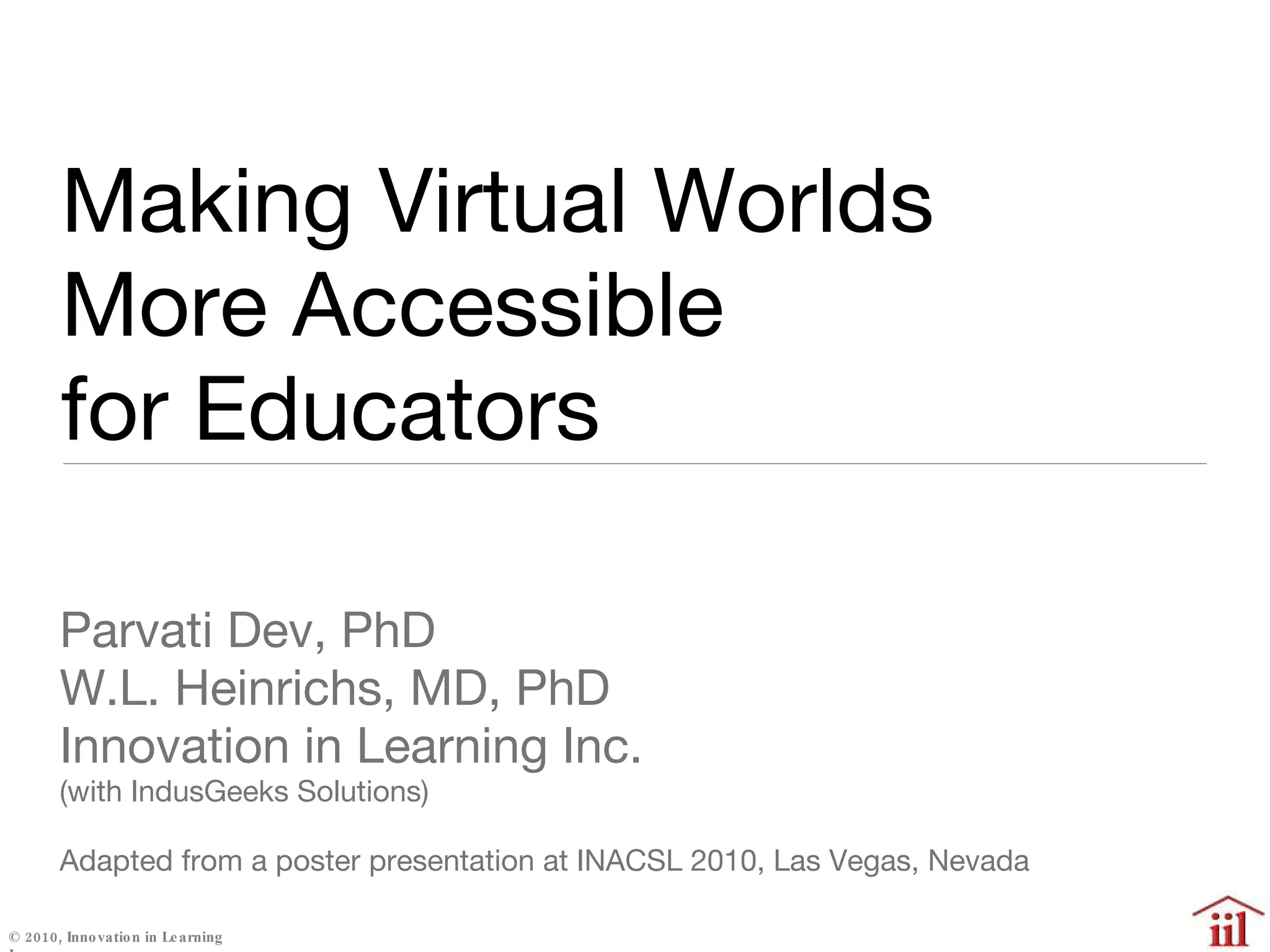 Making Virtual Worlds  More Accessible  for Educators  Parvati Dev, PhD W.L. Heinrichs, MD, PhD Innovation in Learning Inc. (with IndusGeeks Solutions) Adapted from a poster presentation at INACSL 2010, Las Vegas, Nevada #46 