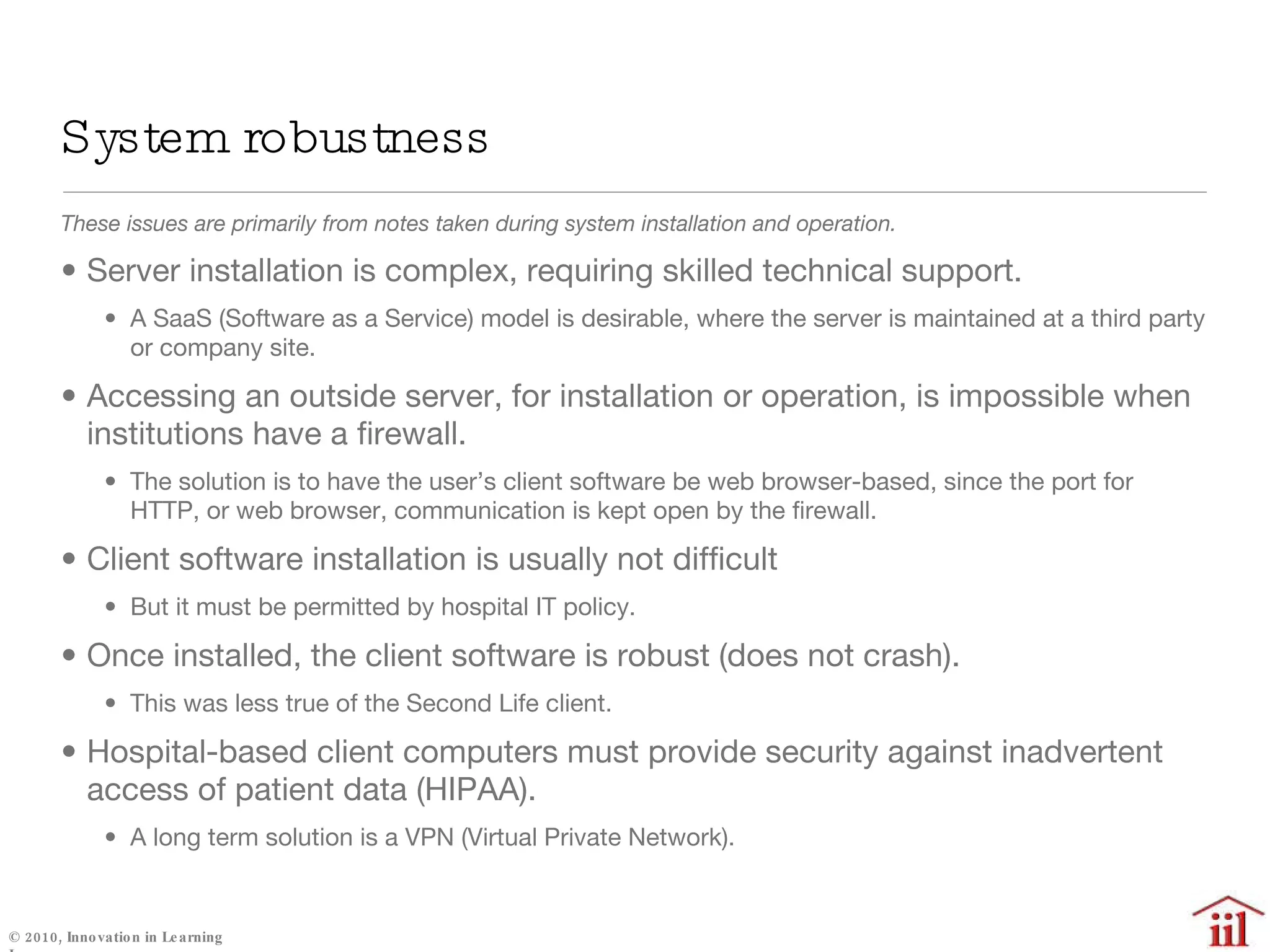 System robustness These issues are primarily from notes taken during system installation and operation. Server installation is complex, requiring skilled technical support. A SaaS (Software as a Service) model is desirable, where the server is maintained at a third party or company site. Accessing an outside server, for installation or operation, is impossible when institutions have a firewall.  The solution is to have the user’s client software be web browser-based, since the port for HTTP, or web browser, communication is kept open by the firewall. Client software installation is usually not difficult But it must be permitted by hospital IT policy. Once installed, the client software is robust (does not crash).  This was less true of the Second Life client. Hospital-based client computers must provide security against inadvertent access of patient data (HIPAA). A long term solution is a VPN (Virtual Private Network). 