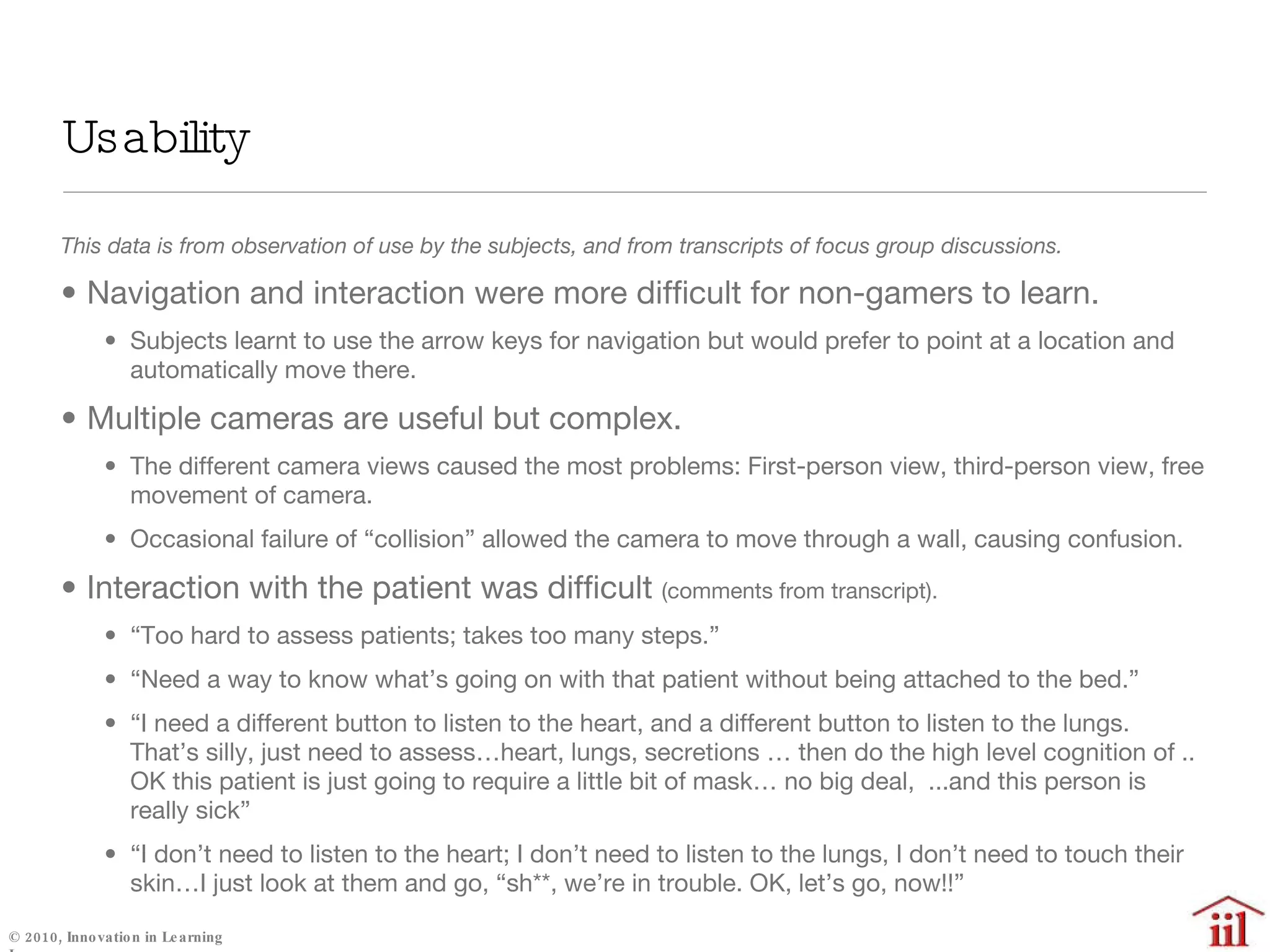 This data is from observation of use by the subjects, and from transcripts of focus group discussions. Navigation and interaction were more difficult for non-gamers to learn. Subjects learnt to use the arrow keys for navigation but would prefer to point at a location and automatically move there. Multiple cameras are useful but complex. The different camera views caused the most problems: First-person view, third-person view, free movement of camera. Occasional failure of “collision” allowed the camera to move through a wall, causing confusion. Interaction with the patient was difficult  (comments from transcript). “ Too hard to assess patients; takes too many steps.”  “ Need a way to know what’s going on with that patient without being attached to the bed.” “ I need a different button to listen to the heart, and a different button to listen to the lungs.  That’s silly, just need to assess…heart, lungs, secretions … then do the high level cognition of .. OK this patient is just going to require a little bit of mask… no big deal,  ...and this person is really sick” “ I don’t need to listen to the heart; I don’t need to listen to the lungs, I don’t need to touch their skin…I just look at them and go, “sh**, we’re in trouble. OK, let’s go, now!!” Usability 