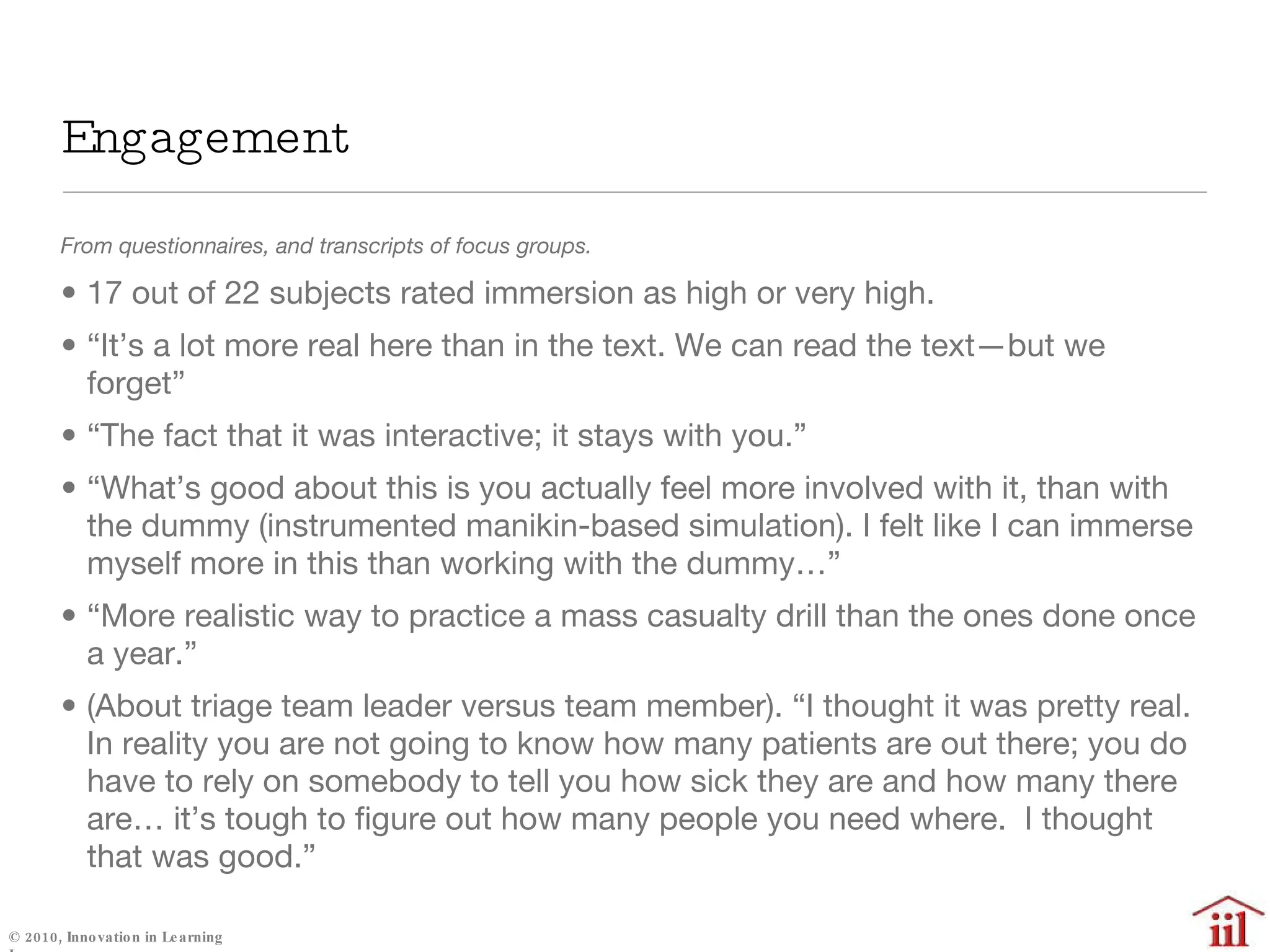 Engagement  From questionnaires, and transcripts of focus groups. 17 out of 22 subjects rated immersion as high or very high. “ It’s a lot more real here than in the text. We can read the text—but we forget” “ The fact that it was interactive; it stays with you.” “ What’s good about this is you actually feel more involved with it, than with the dummy (instrumented manikin-based simulation). I felt like I can immerse myself more in this than working with the dummy…” “ More realistic way to practice a mass casualty drill than the ones done once a year.” (About triage team leader versus team member). “I thought it was pretty real. In reality you are not going to know how many patients are out there; you do have to rely on somebody to tell you how sick they are and how many there are… it’s tough to figure out how many people you need where.  I thought that was good.” 