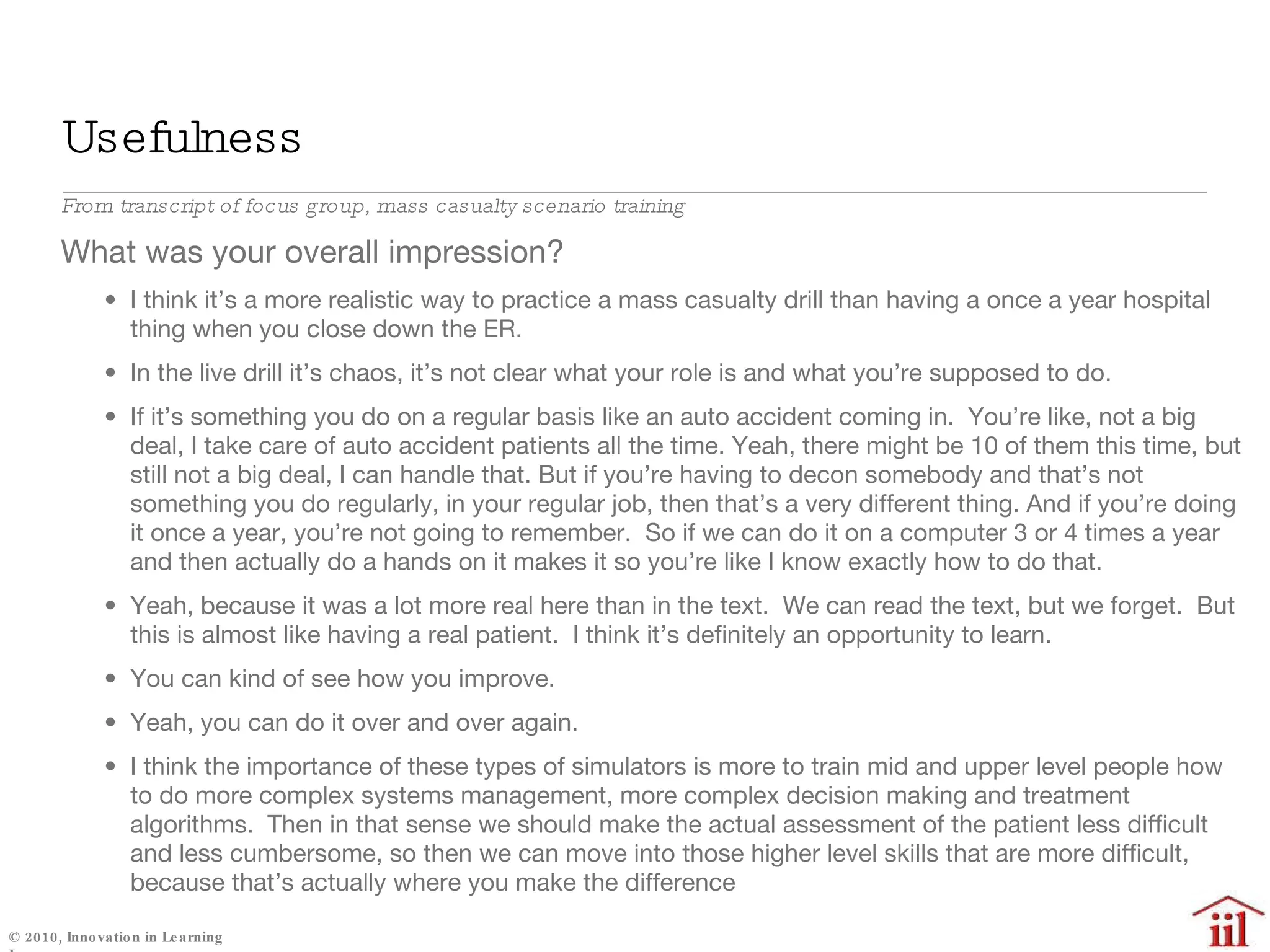 Usefulness  From transcript of focus group, mass casualty scenario training What was your overall impression?  I think it’s a more realistic way to practice a mass casualty drill than having a once a year hospital thing when you close down the ER.  In the live drill it’s chaos, it’s not clear what your role is and what you’re supposed to do.  If it’s something you do on a regular basis like an auto accident coming in.  You’re like, not a big deal, I take care of auto accident patients all the time. Yeah, there might be 10 of them this time, but still not a big deal, I can handle that. But if you’re having to decon somebody and that’s not something you do regularly, in your regular job, then that’s a very different thing. And if you’re doing it once a year, you’re not going to remember.  So if we can do it on a computer 3 or 4 times a year and then actually do a hands on it makes it so you’re like I know exactly how to do that.  Yeah, because it was a lot more real here than in the text.  We can read the text, but we forget.  But this is almost like having a real patient.  I think it’s definitely an opportunity to learn.  You can kind of see how you improve. Yeah, you can do it over and over again. I think the importance of these types of simulators is more to train mid and upper level people how to do more complex systems management, more complex decision making and treatment algorithms.  Then in that sense we should make the actual assessment of the patient less difficult and less cumbersome, so then we can move into those higher level skills that are more difficult, because that’s actually where you make the difference 
