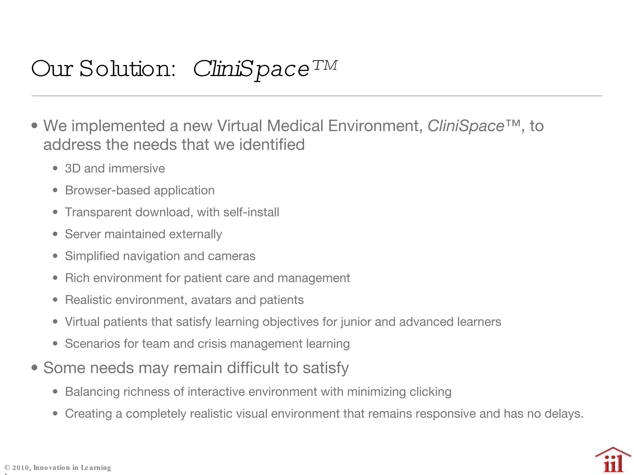 Our Solution:  CliniSpace™  We implemented a new Virtual Medical Environment,  CliniSpace™ , to address the needs that we identified 3D and immersive Browser-based application Transparent download, with self-install Server maintained externally Simplified navigation and cameras Rich environment for patient care and management Realistic environment, avatars and patients Virtual patients that satisfy learning objectives for junior and advanced learners Scenarios for team and crisis management learning Some needs may remain difficult to satisfy Balancing richness of interactive environment with minimizing clicking Creating a completely realistic visual environment that remains responsive and has no delays. 