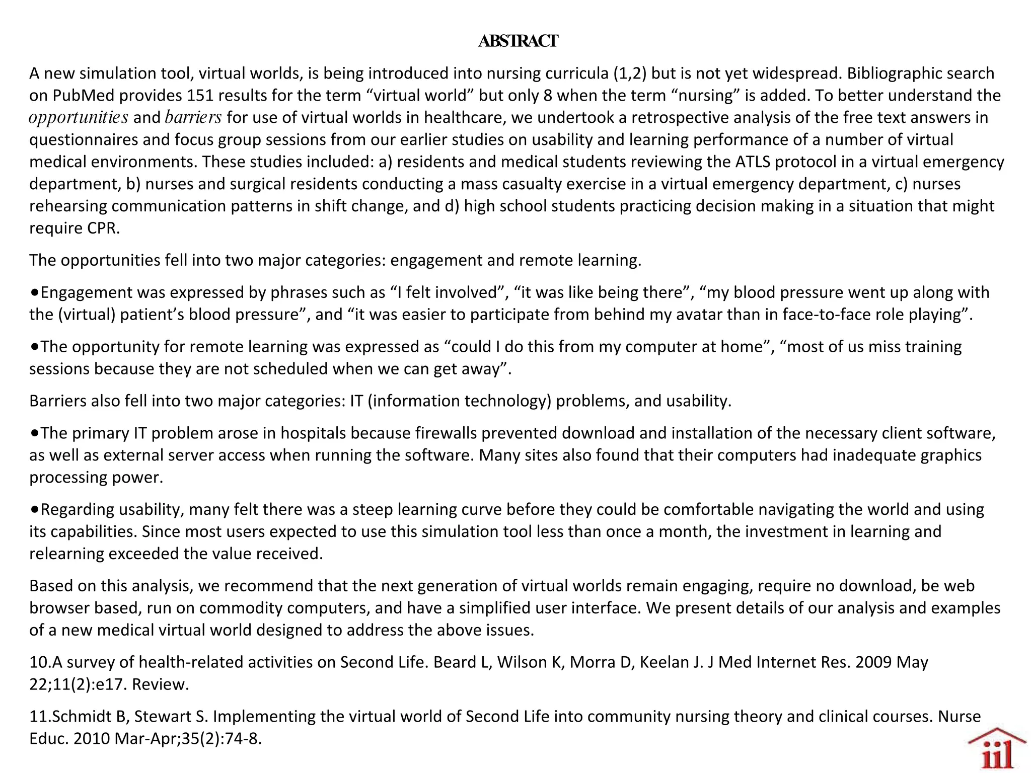 ABSTRACT A new simulation tool, virtual worlds, is being introduced into nursing curricula (1,2) but is not yet widespread. Bibliographic search on PubMed provides 151 results for the term “virtual world” but only 8 when the term “nursing” is added. To better understand the  opportunities  and  barriers  for use of virtual worlds in healthcare, we undertook a retrospective analysis of the free text answers in questionnaires and focus group sessions from our earlier studies on usability and learning performance of a number of virtual medical environments. These studies included: a) residents and medical students reviewing the ATLS protocol in a virtual emergency department, b) nurses and surgical residents conducting a mass casualty exercise in a virtual emergency department, c) nurses rehearsing communication patterns in shift change, and d) high school students practicing decision making in a situation that might require CPR.  The opportunities fell into two major categories: engagement and remote learning.  Engagement was expressed by phrases such as “I felt involved”, “it was like being there”, “my blood pressure went up along with the (virtual) patient’s blood pressure”, and “it was easier to participate from behind my avatar than in face-to-face role playing”. The opportunity for remote learning was expressed as “could I do this from my computer at home”, “most of us miss training sessions because they are not scheduled when we can get away”. Barriers also fell into two major categories: IT (information technology) problems, and usability.  The primary IT problem arose in hospitals because firewalls prevented download and installation of the necessary client software, as well as external server access when running the software. Many sites also found that their computers had inadequate graphics processing power.  Regarding usability, many felt there was a steep learning curve before they could be comfortable navigating the world and using its capabilities. Since most users expected to use this simulation tool less than once a month, the investment in learning and relearning exceeded the value received.  Based on this analysis, we recommend that the next generation of virtual worlds remain engaging, require no download, be web browser based, run on commodity computers, and have a simplified user interface. We present details of our analysis and examples of a new medical virtual world designed to address the above issues.  A survey of health-related activities on Second Life. Beard L, Wilson K, Morra D, Keelan J. J Med Internet Res. 2009 May 22;11(2):e17. Review.  Schmidt B, Stewart S. Implementing the virtual world of Second Life into community nursing theory and clinical courses. Nurse Educ. 2010 Mar-Apr;35(2):74-8.  