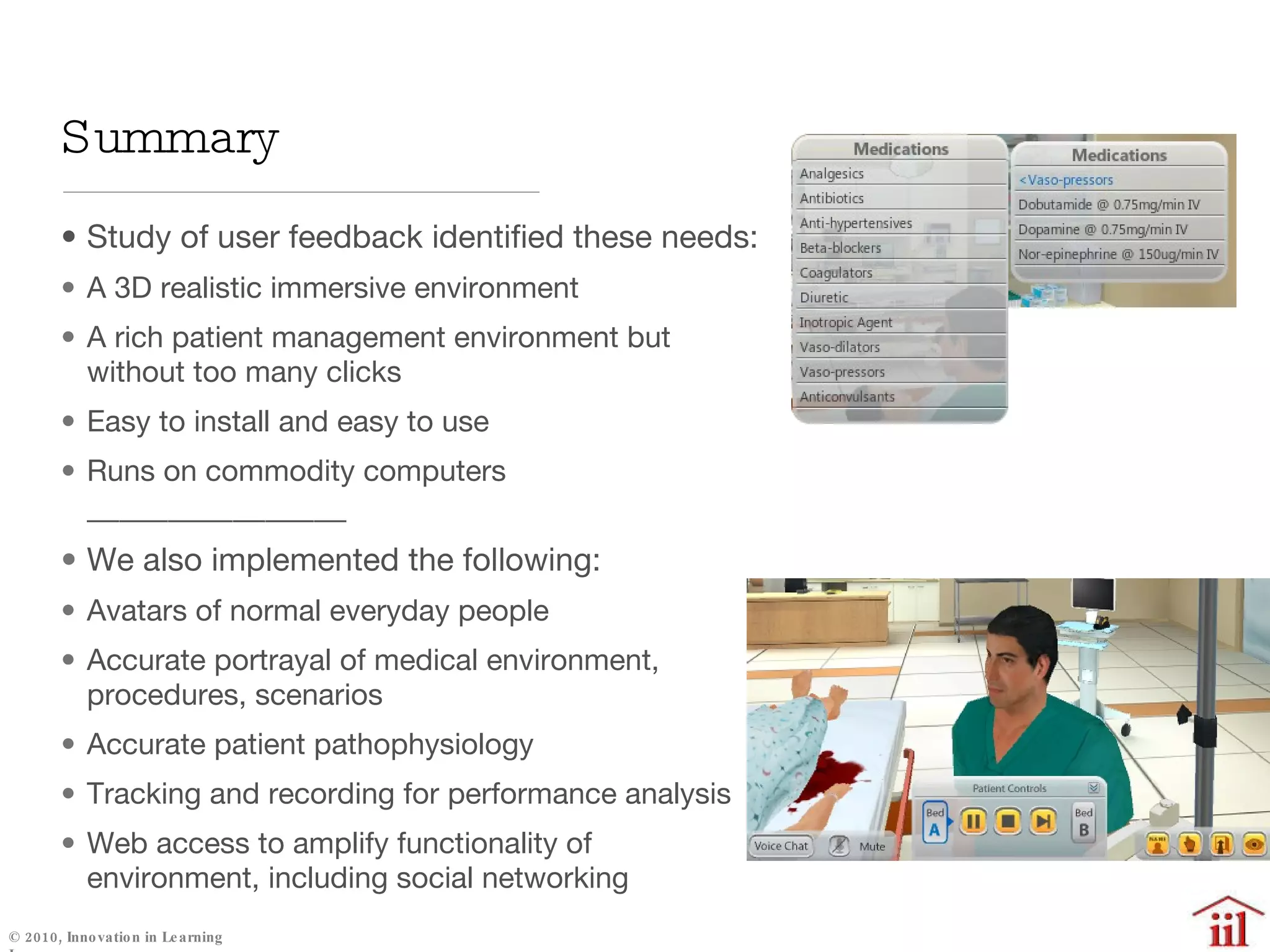 Study of user feedback identified these needs: A 3D realistic immersive environment A rich patient management environment but without too many clicks Easy to install and easy to use Runs on commodity computers ________________ We also implemented the following: Avatars of normal everyday people Accurate portrayal of medical environment, procedures, scenarios Accurate patient pathophysiology Tracking and recording for performance analysis  Web access to amplify functionality of environment, including social networking Summary 