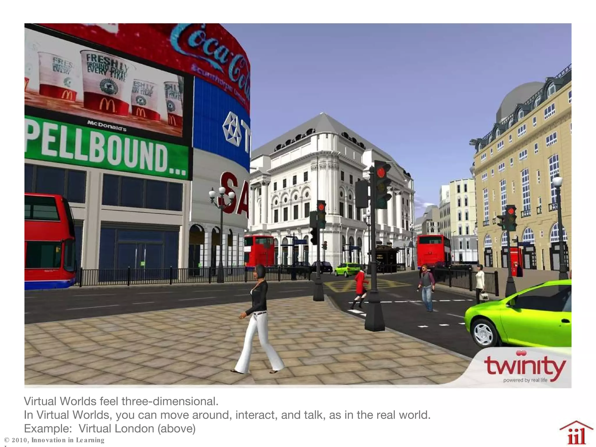 Virtual Worlds feel three-dimensional. In Virtual Worlds, you can move around, interact, and talk, as in the real world. Example:  Virtual London (above) 