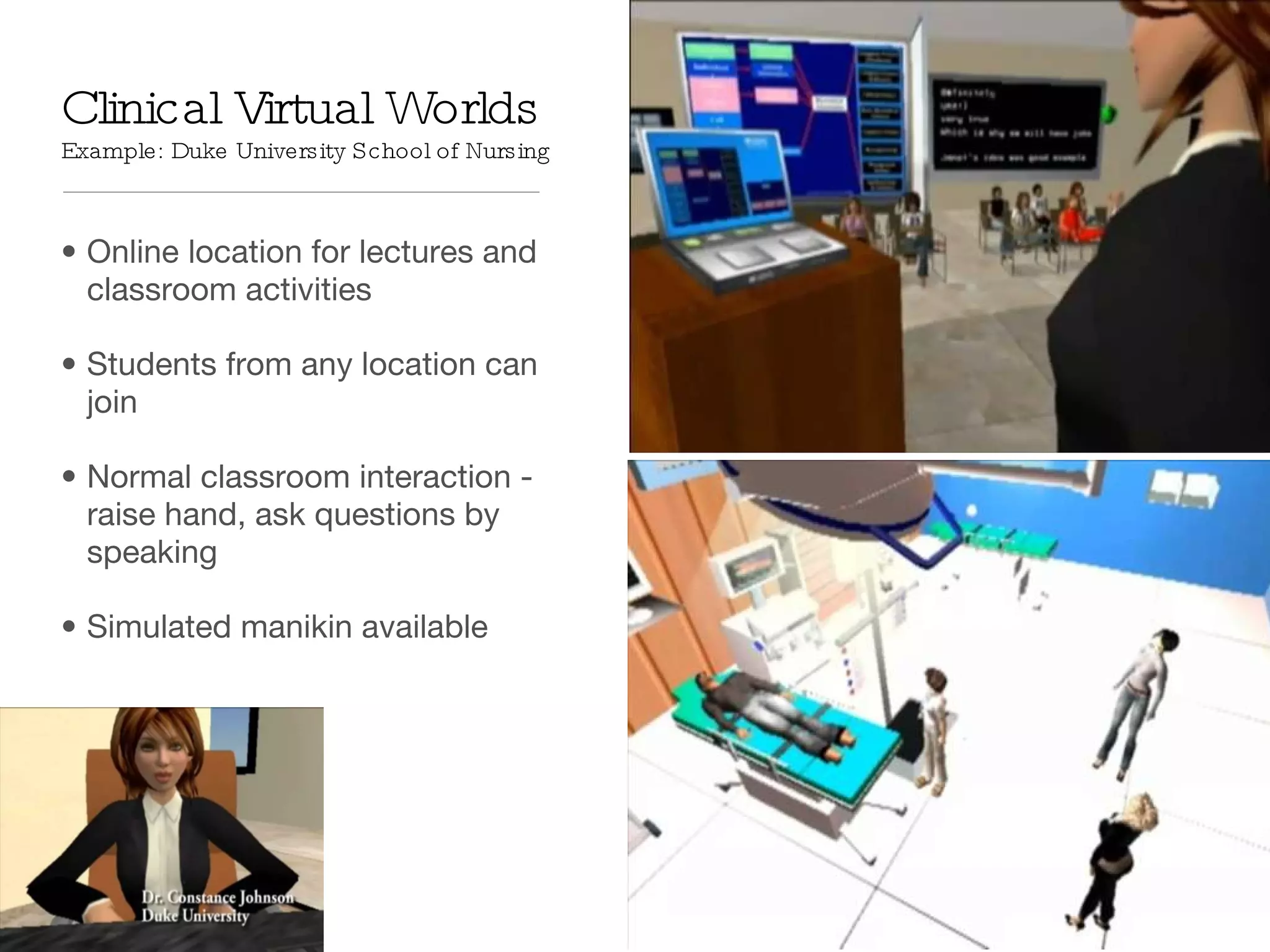 Clinical Virtual Worlds  Example: Duke University School of Nursing Online location for lectures and classroom activities Students from any location can join Normal classroom interaction - raise hand, ask questions by speaking Simulated manikin available 
