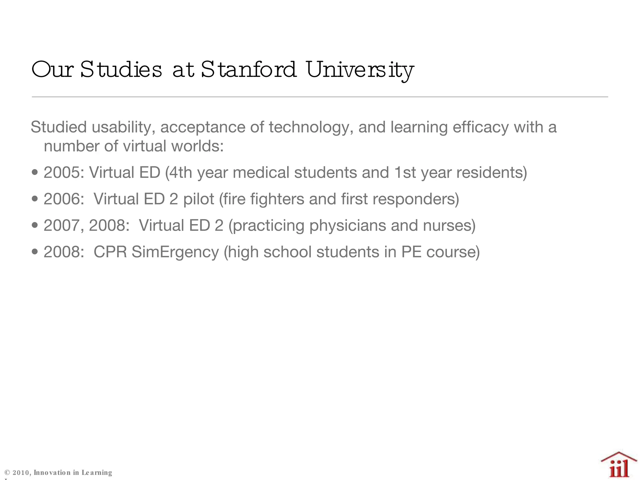 Our Studies at Stanford University Studied usability, acceptance of technology, and learning efficacy with a number of virtual worlds: 2005: Virtual ED (4th year medical students and 1st year residents) 2006:  Virtual ED 2 pilot (fire fighters and first responders) 2007, 2008:  Virtual ED 2 (practicing physicians and nurses) 2008:  CPR SimErgency (high school students in PE course) 