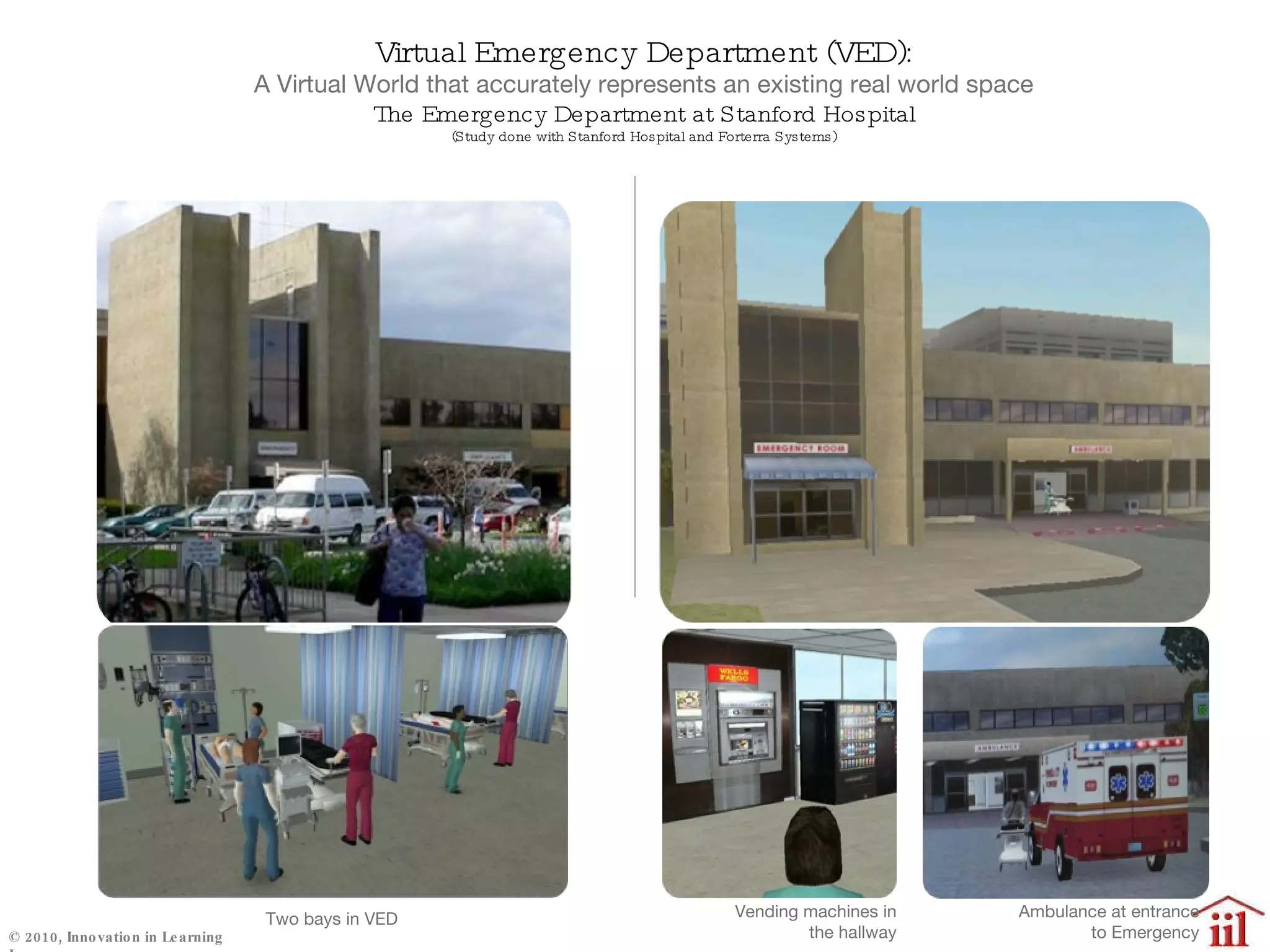 Virtual Emergency Department (VED): A Virtual World that accurately represents an existing real world space The Emergency Department at Stanford Hospital (Study done with Stanford Hospital and Forterra Systems) Vending machines in the hallway Ambulance at entrance to Emergency Two bays in VED 