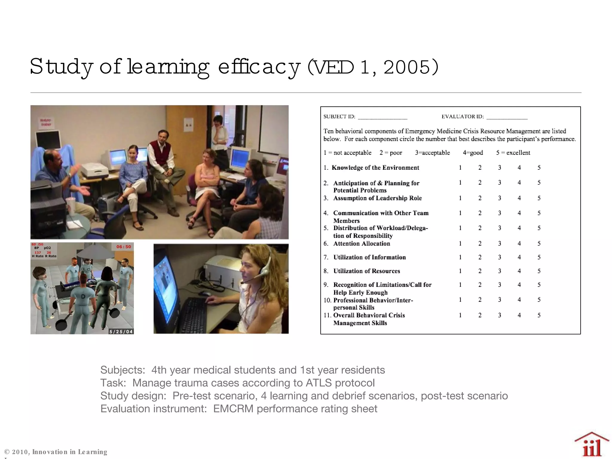 Study of learning efficacy  (VED 1, 2005) Subjects:  4th year medical students and 1st year residents Task:  Manage trauma cases according to ATLS protocol Study design:  Pre-test scenario, 4 learning and debrief scenarios, post-test scenario Evaluation instrument:  EMCRM performance rating sheet 