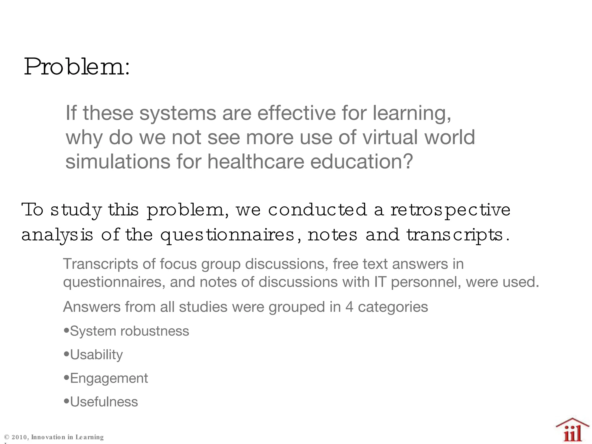 Problem: If these systems are effective for learning, why do we not see more use of virtual world simulations for healthcare education? Transcripts of focus group discussions, free text answers in questionnaires, and notes of discussions with IT personnel, were used. Answers from all studies were grouped in 4 categories System robustness Usability Engagement Usefulness To study this problem, we conducted a retrospective analysis of the questionnaires, notes and transcripts. 