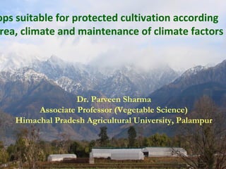 Dr. Parveen Sharma
Associate Professor (Vegetable Science)
Himachal Pradesh Agricultural University, Palampur
ops suitable for protected cultivation according
rea, climate and maintenance of climate factors
 