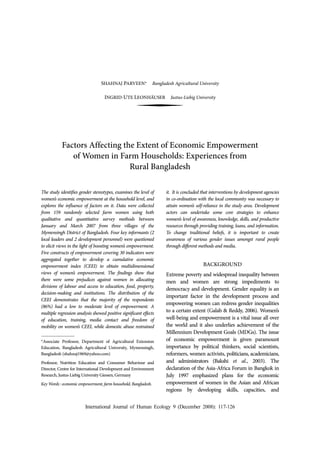 International Journal of Human Ecology 9 (December 2008): 117-126
SHAHNAJ PARVEEN* Bangladesh Agricultural University
INGRID-UTE LEONHÄUSER Justus-Liebig University
Factors Affecting the Extent of Economic Empowerment
of Women in Farm Households: Experiences from
Rural Bangladesh
The study identifies gender stereotypes, examines the level of
women’s economic empowerment at the household level, and
explores the influence of factors on it. Data were collected
from 159 randomly selected farm women using both
qualitative and quantitative survey methods between
January and March 2007 from three villages of the
Mymensingh District of Bangladesh. Four key informants (2
local leaders and 2 development personnel) were questioned
to elicit views in the light of boosting women’s empowerment.
Five constructs of empowerment covering 30 indicators were
aggregated together to develop a cumulative economic
empowerment index (CEEI) to obtain multidimensional
views of women’s empowerment. The findings show that
there were some prejudices against women in allocating
divisions of labour and access to education, food, property,
decision-making and institutions. The distribution of the
CEEI demonstrates that the majority of the respondents
(86%) had a low to moderate level of empowerment. A
multiple regression analysis showed positive significant effects
of education, training, media contact and freedom of
mobility on women’s CEEI, while domestic abuse restrained
it. It is concluded that interventions by development agencies
in co-ordination with the local community was necessary to
attain women’s self-reliance in the study area. Development
actors can undertake some core strategies to enhance
women’s level of awareness, knowledge, skills, and productive
resources through providing training, loans, and information.
To change traditional beliefs, it is important to create
awareness of various gender issues amongst rural people
through different methods and media.
BACKGROUND
Extreme poverty and widespread inequality between
men and women are strong impediments to
democracy and development. Gender equality is an
important factor in the development process and
empowering women can redress gender inequalities
to a certain extent (Galab & Reddy, 2006). Women’s
well-being and empowerment is a vital issue all over
the world and it also underlies achievement of the
Millennium Development Goals (MDGs). The issue
of economic empowerment is given paramount
importance by political thinkers, social scientists,
reformers, women activists, politicians, academicians,
and administrators (Bakshi et al., 2003). The
declaration of the Asia-Africa Forum in Bangkok in
July 1997 emphasized plans for the economic
empowerment of women in the Asian and African
regions by developing skills, capacities, and
*Associate Professor, Department of Agricultural Extension
Education, Bangladesh Agricultural University, Mymensingh,
Bangladesh (shahnaj1969@yahoo.com)
Professor, Nutrition Education and Consumer Behaviour and
Director, Centre for International Development and Environment
Research, Justus-Liebig University Giessen, Germany
Key Words : economic empowerment, farm household, Bangladesh.
 
