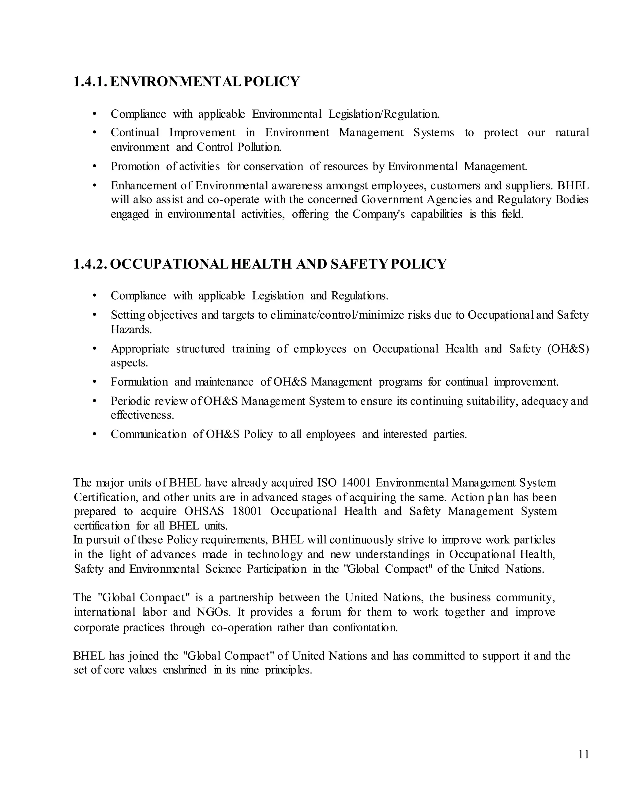 11
1.4.1. ENVIRONMENTALPOLICY
• Compliance with applicable Environmental Legislation/Regulation.
• Continual Improvement in Environment Management Systems to protect our natural
environment and Control Pollution.
• Promotion of activities for conservation of resources by Environmental Management.
• Enhancement of Environmental awareness amongst employees, customers and suppliers. BHEL
will also assist and co-operate with the concerned Government Agencies and Regulatory Bodies
engaged in environmental activities, offering the Company's capabilities is this field.
1.4.2. OCCUPATIONALHEALTH AND SAFETYPOLICY
• Compliance with applicable Legislation and Regulations.
• Setting objectives and targets to eliminate/control/minimize risks due to Occupational and Safety
Hazards.
• Appropriate structured training of employees on Occupational Health and Safety (OH&S)
aspects.
• Formulation and maintenance of OH&S Management programs for continual improvement.
• Periodic review of OH&S Management System to ensure its continuing suitability, adequacy and
effectiveness.
• Communication of OH&S Policy to all employees and interested parties.
The major units of BHEL have already acquired ISO 14001 Environmental Management System
Certification, and other units are in advanced stages of acquiring the same. Action plan has been
prepared to acquire OHSAS 18001 Occupational Health and Safety Management System
certification for all BHEL units.
In pursuit of these Policy requirements, BHEL will continuously strive to improve work particles
in the light of advances made in technology and new understandings in Occupational Health,
Safety and Environmental Science Participation in the "Global Compact" of the United Nations.
The "Global Compact" is a partnership between the United Nations, the business community,
international labor and NGOs. It provides a forum for them to work together and improve
corporate practices through co-operation rather than confrontation.
BHEL has joined the "Global Compact" of United Nations and has committed to support it and the
set of core values enshrined in its nine principles.
 